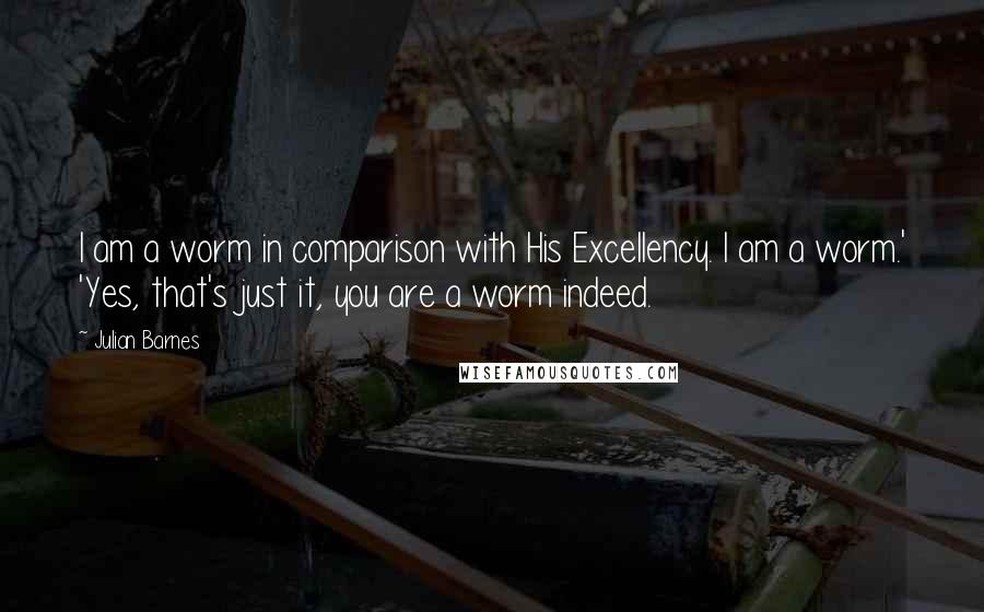 Julian Barnes Quotes: I am a worm in comparison with His Excellency. I am a worm.' 'Yes, that's just it, you are a worm indeed.