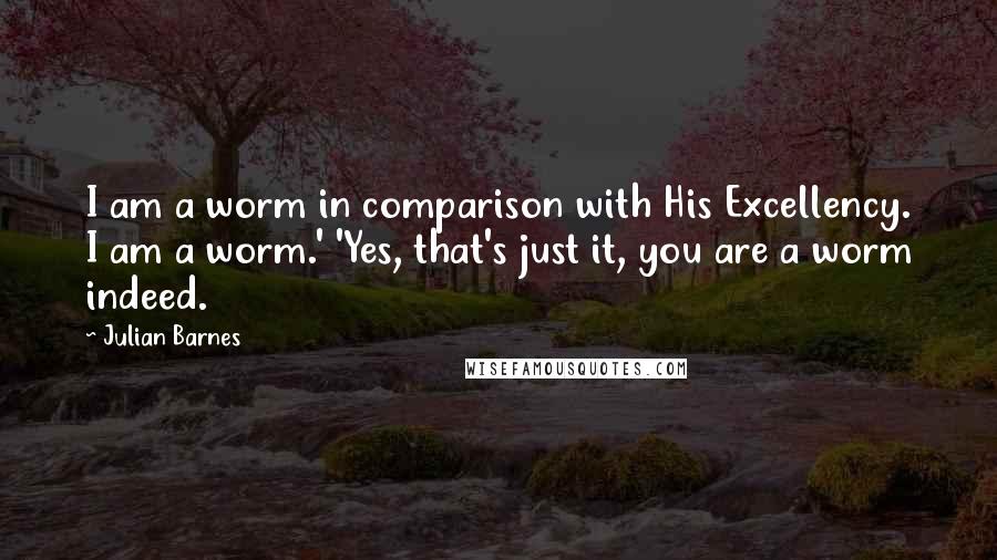 Julian Barnes Quotes: I am a worm in comparison with His Excellency. I am a worm.' 'Yes, that's just it, you are a worm indeed.