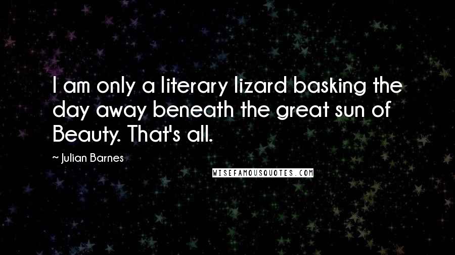 Julian Barnes Quotes: I am only a literary lizard basking the day away beneath the great sun of Beauty. That's all.