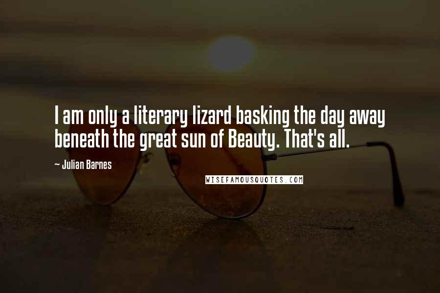 Julian Barnes Quotes: I am only a literary lizard basking the day away beneath the great sun of Beauty. That's all.