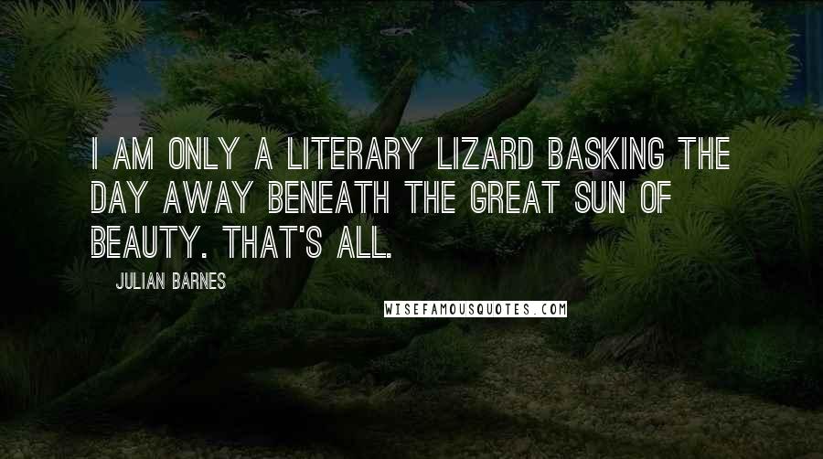 Julian Barnes Quotes: I am only a literary lizard basking the day away beneath the great sun of Beauty. That's all.