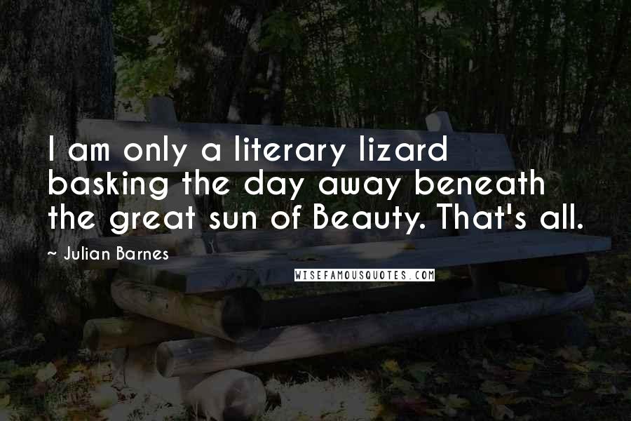 Julian Barnes Quotes: I am only a literary lizard basking the day away beneath the great sun of Beauty. That's all.