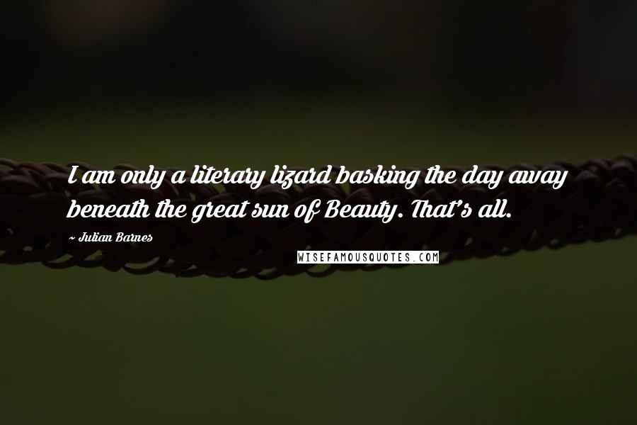 Julian Barnes Quotes: I am only a literary lizard basking the day away beneath the great sun of Beauty. That's all.