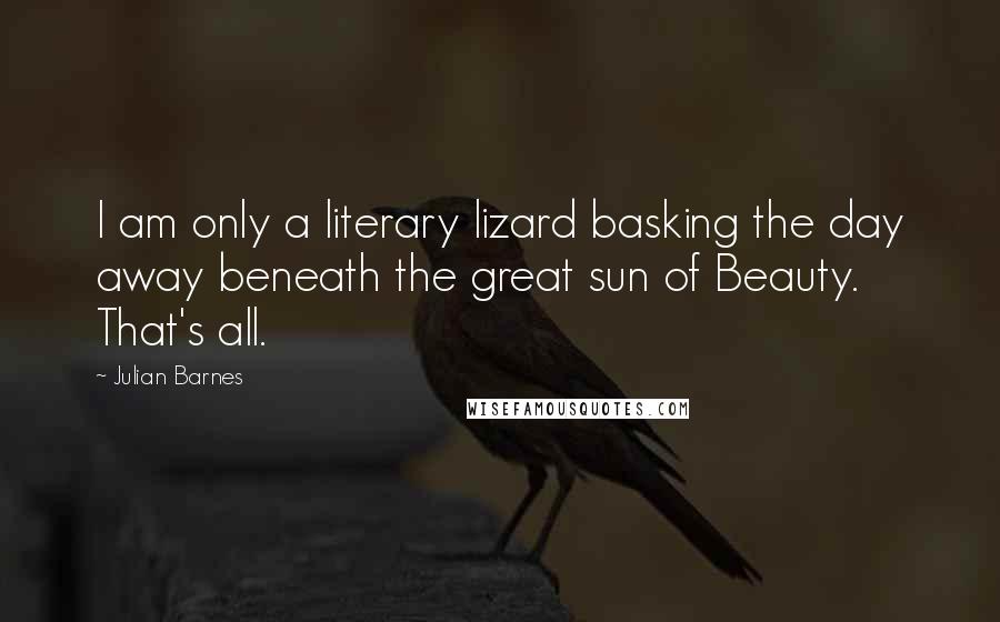 Julian Barnes Quotes: I am only a literary lizard basking the day away beneath the great sun of Beauty. That's all.