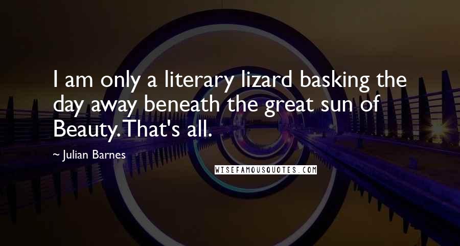 Julian Barnes Quotes: I am only a literary lizard basking the day away beneath the great sun of Beauty. That's all.