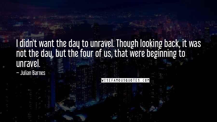 Julian Barnes Quotes: I didn't want the day to unravel. Though looking back, it was not the day, but the four of us, that were beginning to unravel.