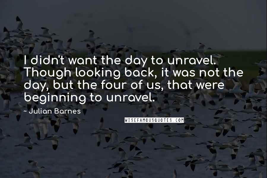 Julian Barnes Quotes: I didn't want the day to unravel. Though looking back, it was not the day, but the four of us, that were beginning to unravel.