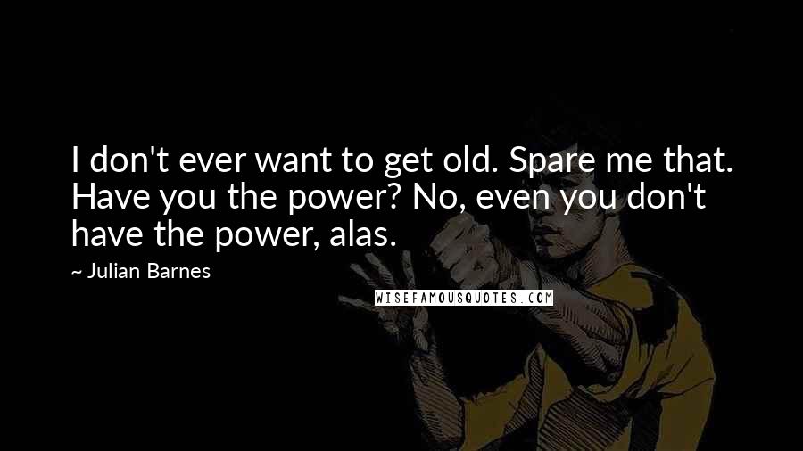 Julian Barnes Quotes: I don't ever want to get old. Spare me that. Have you the power? No, even you don't have the power, alas.