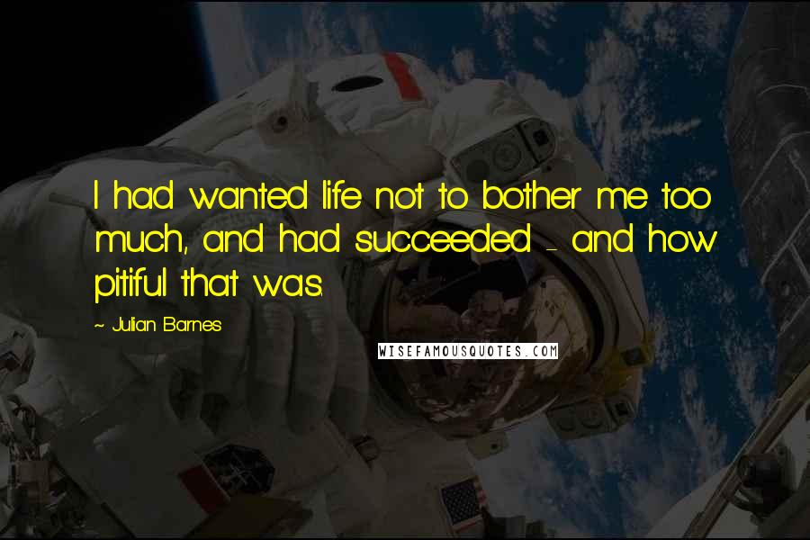 Julian Barnes Quotes: I had wanted life not to bother me too much, and had succeeded - and how pitiful that was.