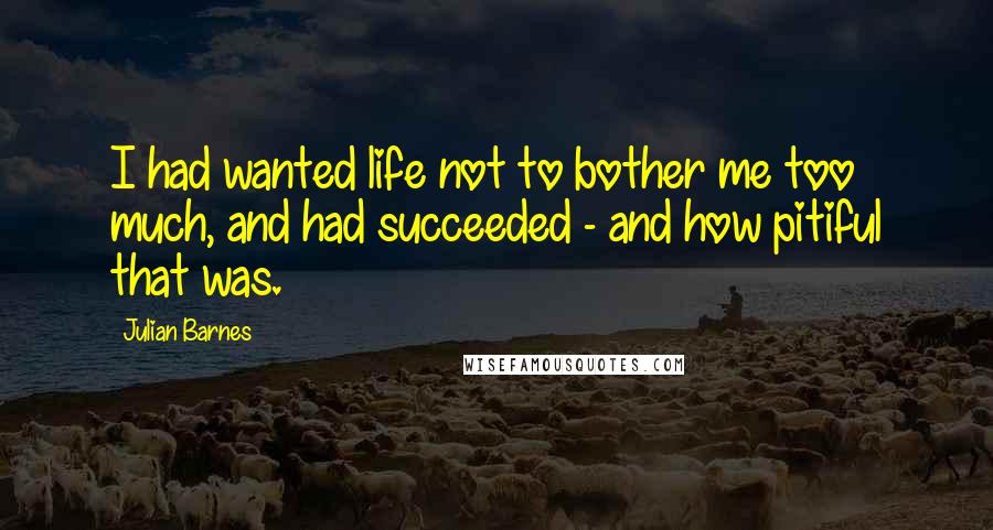 Julian Barnes Quotes: I had wanted life not to bother me too much, and had succeeded - and how pitiful that was.