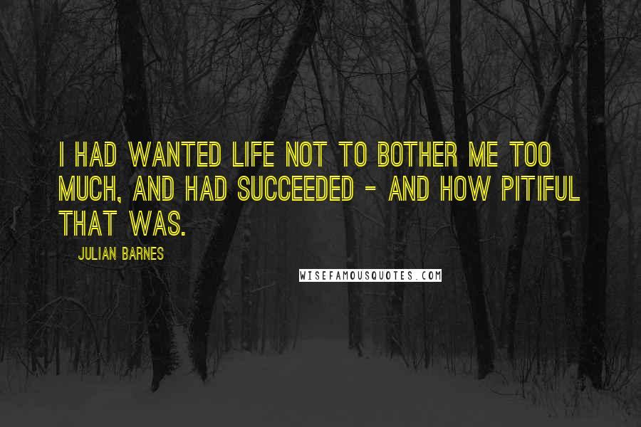 Julian Barnes Quotes: I had wanted life not to bother me too much, and had succeeded - and how pitiful that was.