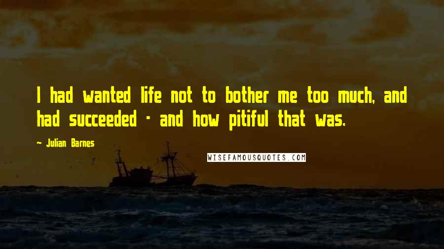 Julian Barnes Quotes: I had wanted life not to bother me too much, and had succeeded - and how pitiful that was.