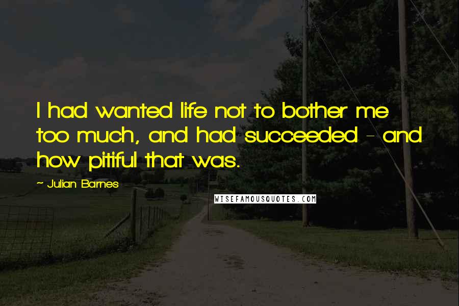 Julian Barnes Quotes: I had wanted life not to bother me too much, and had succeeded - and how pitiful that was.