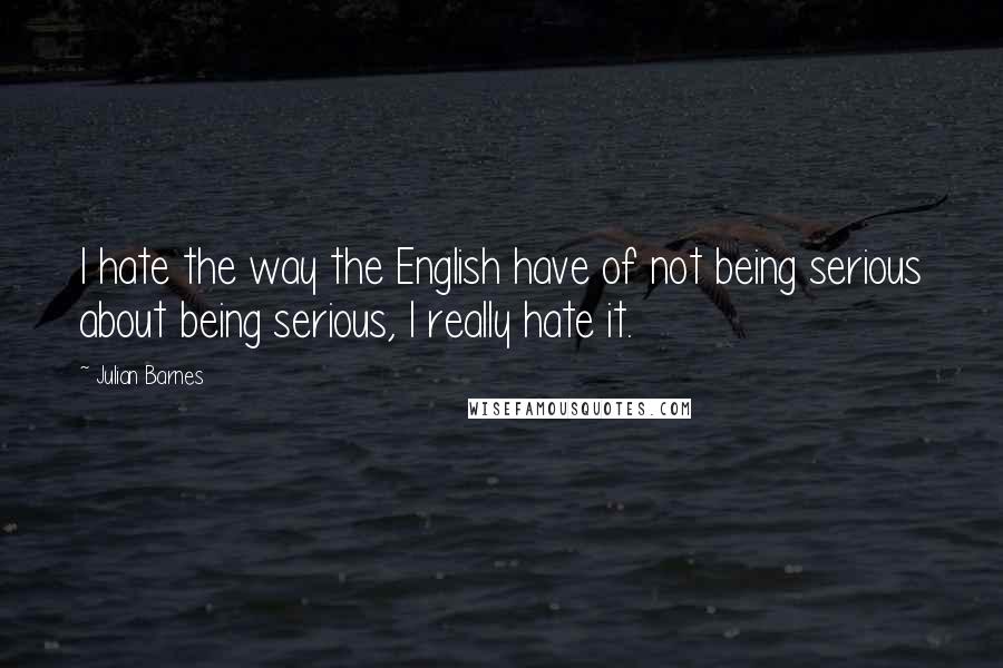 Julian Barnes Quotes: I hate the way the English have of not being serious about being serious, I really hate it.