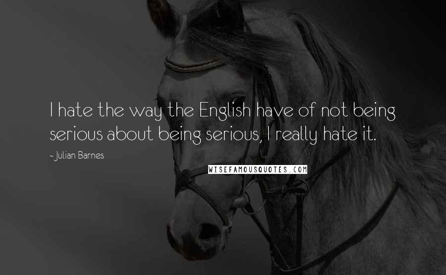 Julian Barnes Quotes: I hate the way the English have of not being serious about being serious, I really hate it.