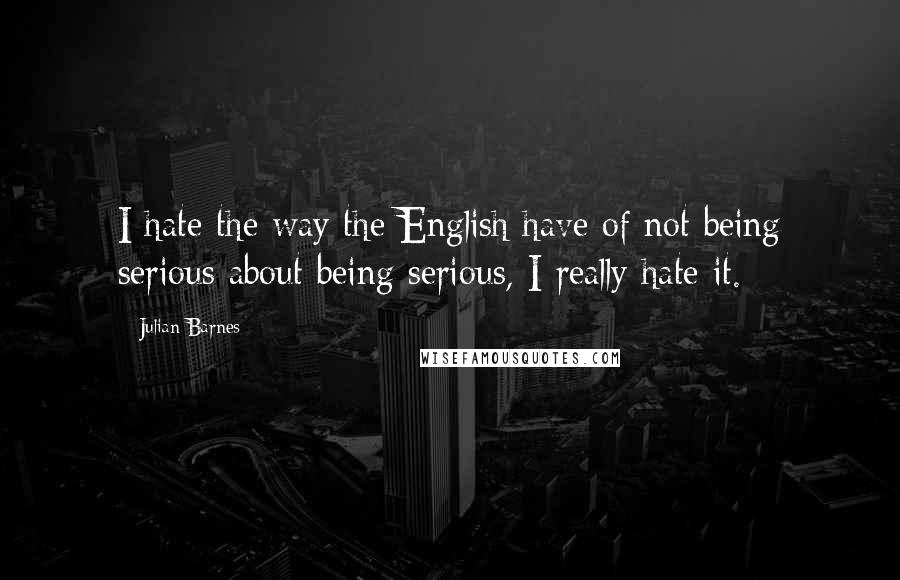 Julian Barnes Quotes: I hate the way the English have of not being serious about being serious, I really hate it.