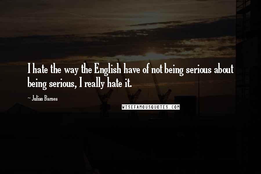 Julian Barnes Quotes: I hate the way the English have of not being serious about being serious, I really hate it.