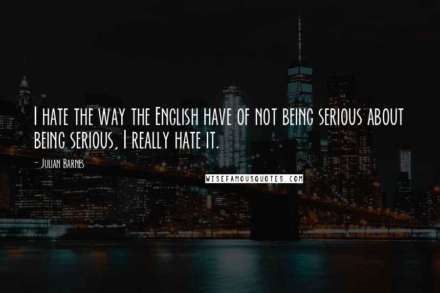 Julian Barnes Quotes: I hate the way the English have of not being serious about being serious, I really hate it.