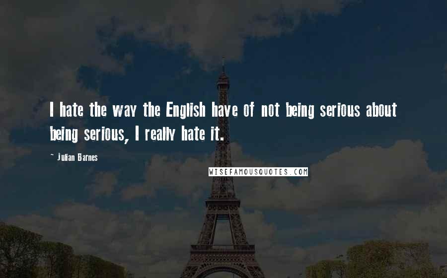 Julian Barnes Quotes: I hate the way the English have of not being serious about being serious, I really hate it.