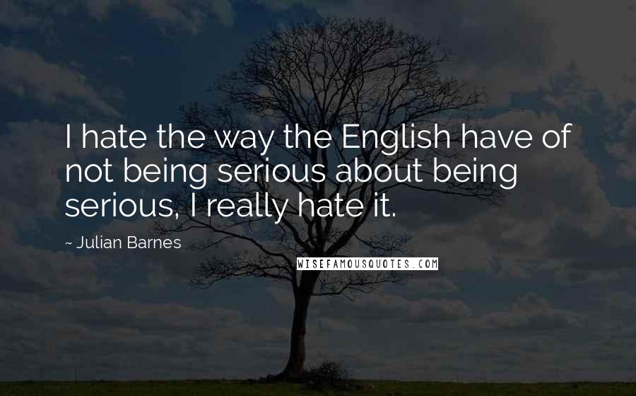 Julian Barnes Quotes: I hate the way the English have of not being serious about being serious, I really hate it.