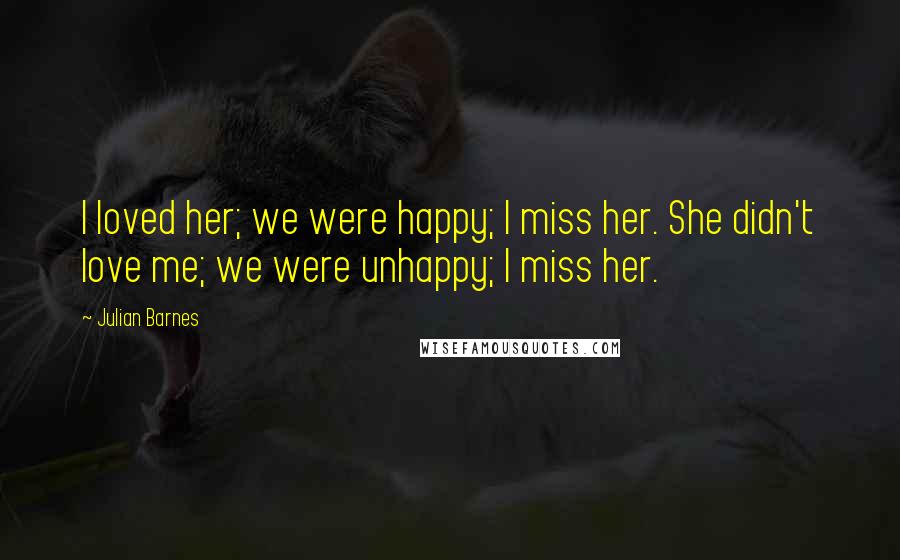 Julian Barnes Quotes: I loved her; we were happy; I miss her. She didn't love me; we were unhappy; I miss her.