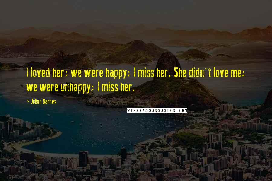 Julian Barnes Quotes: I loved her; we were happy; I miss her. She didn't love me; we were unhappy; I miss her.