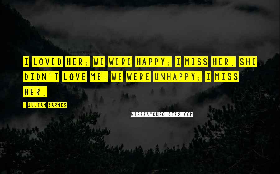 Julian Barnes Quotes: I loved her; we were happy; I miss her. She didn't love me; we were unhappy; I miss her.