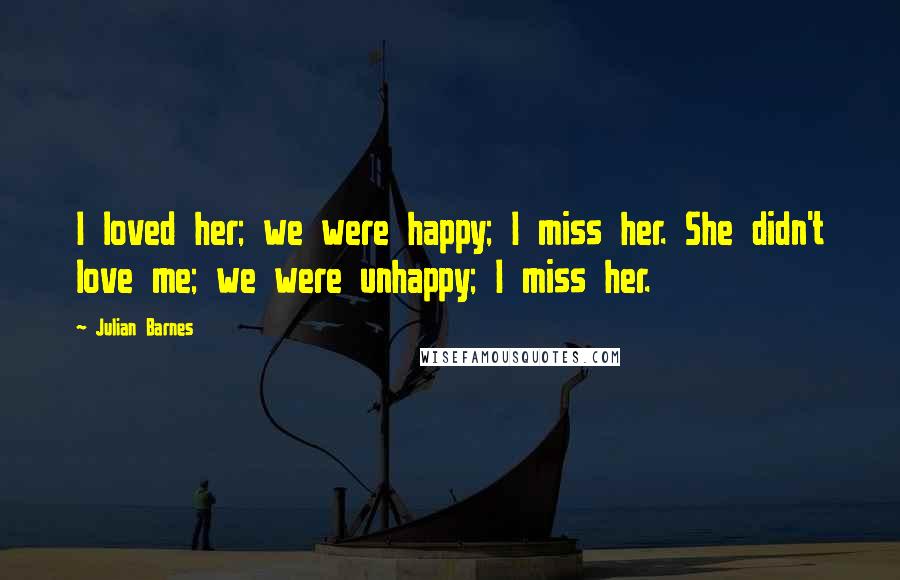 Julian Barnes Quotes: I loved her; we were happy; I miss her. She didn't love me; we were unhappy; I miss her.