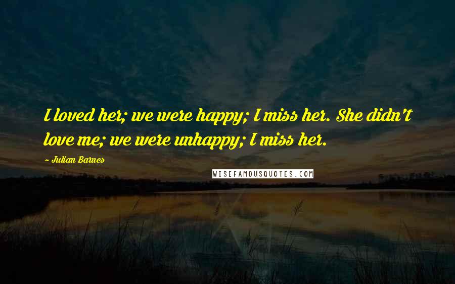 Julian Barnes Quotes: I loved her; we were happy; I miss her. She didn't love me; we were unhappy; I miss her.