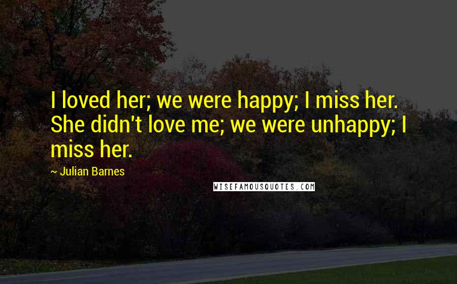 Julian Barnes Quotes: I loved her; we were happy; I miss her. She didn't love me; we were unhappy; I miss her.