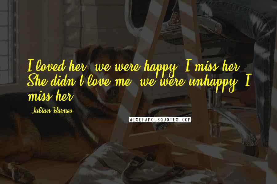 Julian Barnes Quotes: I loved her; we were happy; I miss her. She didn't love me; we were unhappy; I miss her.