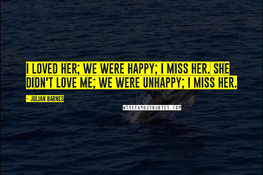 Julian Barnes Quotes: I loved her; we were happy; I miss her. She didn't love me; we were unhappy; I miss her.