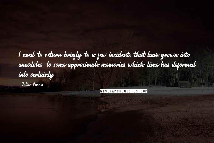 Julian Barnes Quotes: I need to return briefly to a few incidents that have grown into anecdotes, to some approximate memories which time has deformed into certainty.