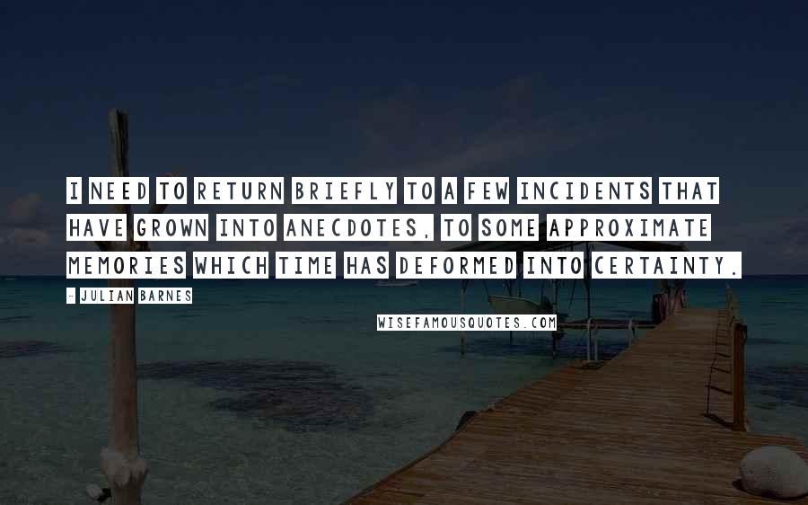 Julian Barnes Quotes: I need to return briefly to a few incidents that have grown into anecdotes, to some approximate memories which time has deformed into certainty.