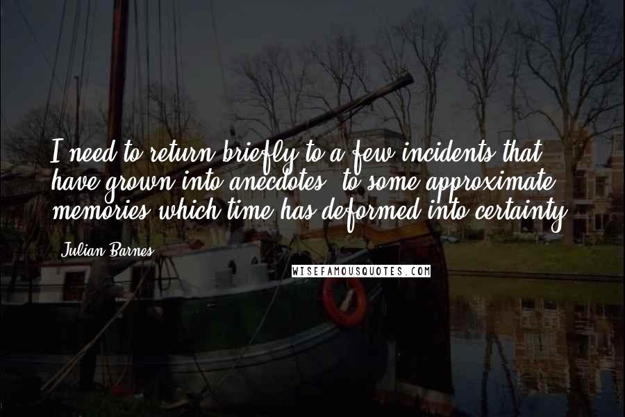 Julian Barnes Quotes: I need to return briefly to a few incidents that have grown into anecdotes, to some approximate memories which time has deformed into certainty.