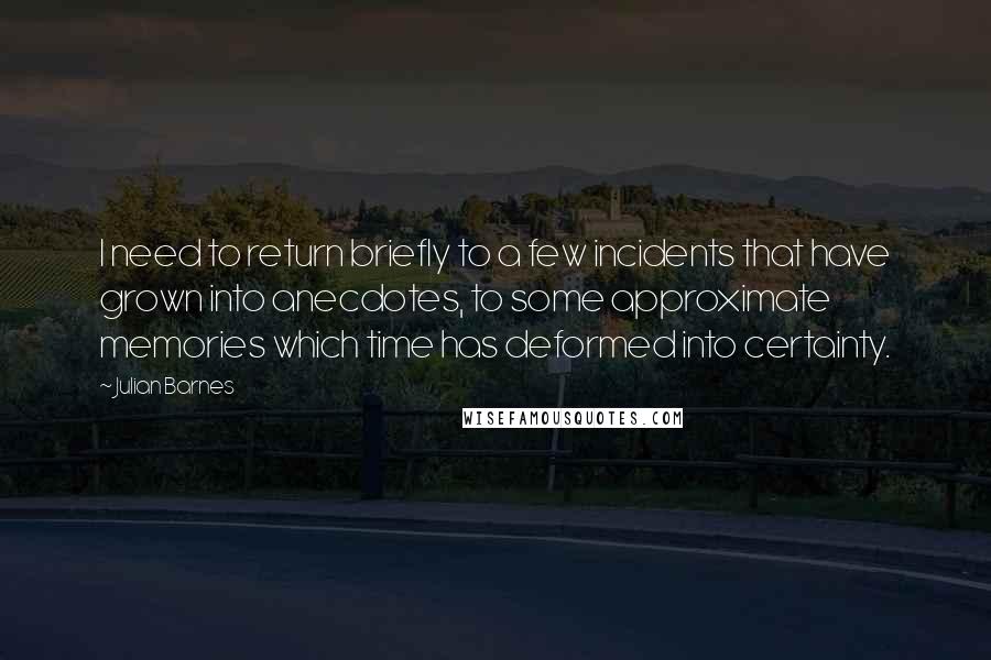 Julian Barnes Quotes: I need to return briefly to a few incidents that have grown into anecdotes, to some approximate memories which time has deformed into certainty.