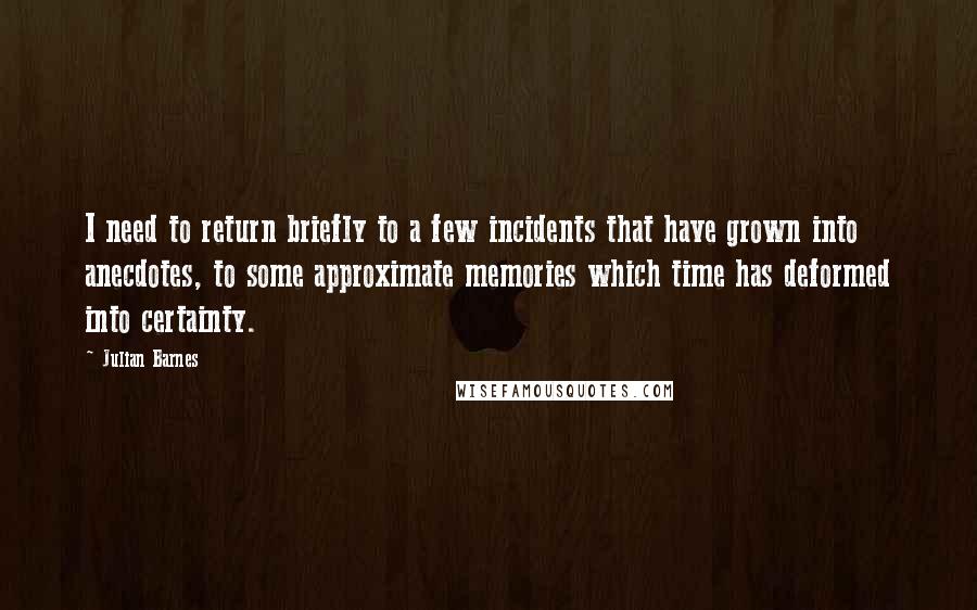 Julian Barnes Quotes: I need to return briefly to a few incidents that have grown into anecdotes, to some approximate memories which time has deformed into certainty.