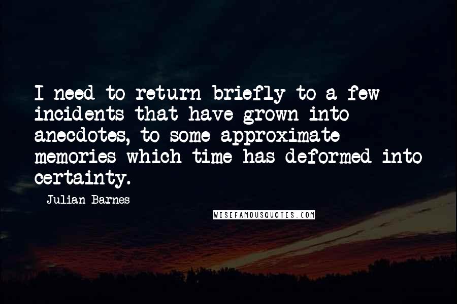 Julian Barnes Quotes: I need to return briefly to a few incidents that have grown into anecdotes, to some approximate memories which time has deformed into certainty.