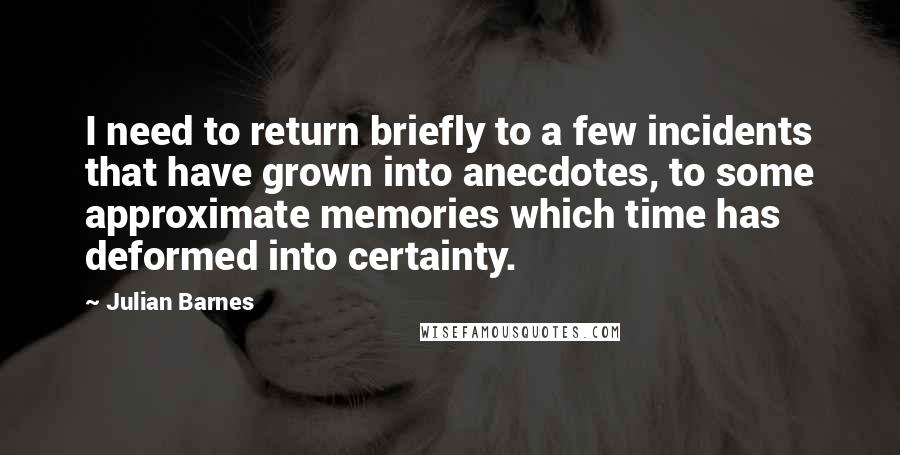 Julian Barnes Quotes: I need to return briefly to a few incidents that have grown into anecdotes, to some approximate memories which time has deformed into certainty.