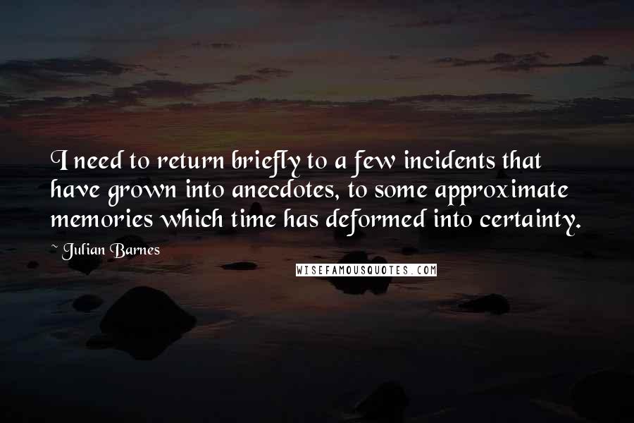 Julian Barnes Quotes: I need to return briefly to a few incidents that have grown into anecdotes, to some approximate memories which time has deformed into certainty.