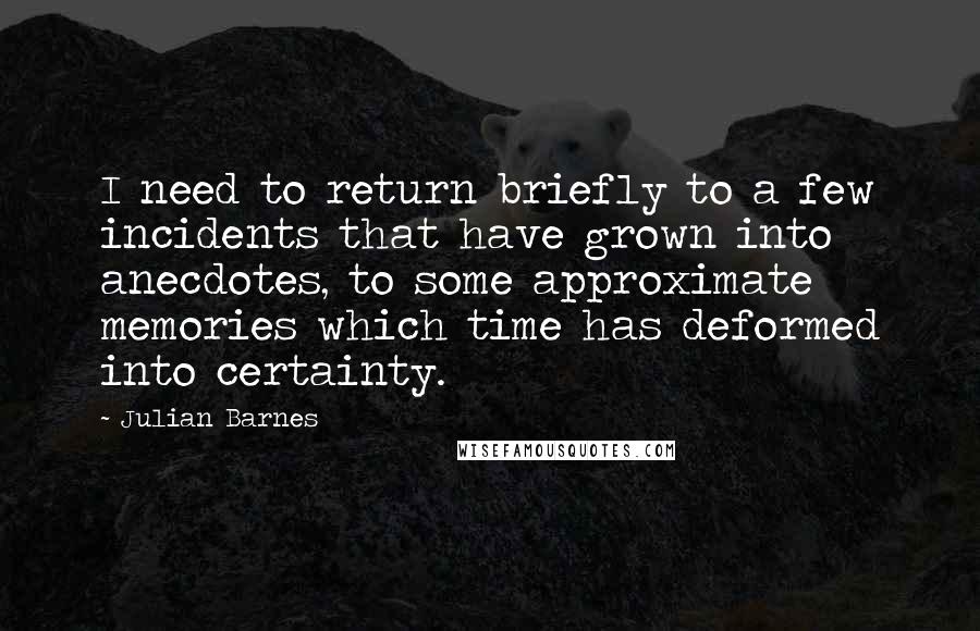 Julian Barnes Quotes: I need to return briefly to a few incidents that have grown into anecdotes, to some approximate memories which time has deformed into certainty.