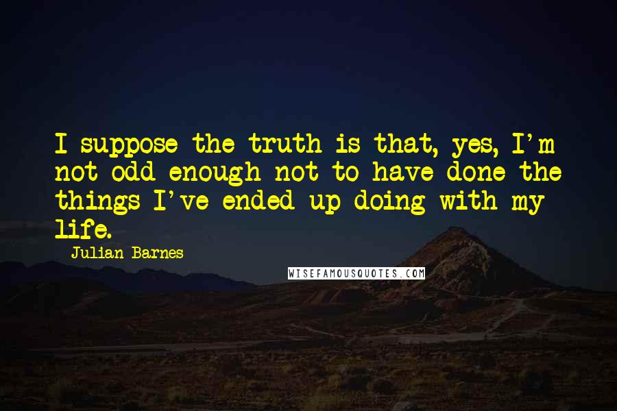 Julian Barnes Quotes: I suppose the truth is that, yes, I'm not odd enough not to have done the things I've ended up doing with my life.