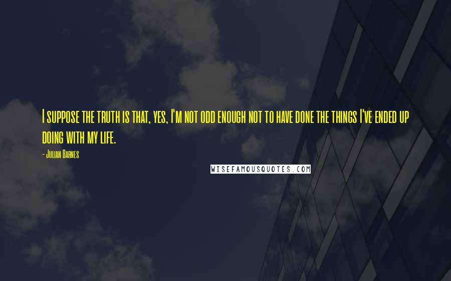 Julian Barnes Quotes: I suppose the truth is that, yes, I'm not odd enough not to have done the things I've ended up doing with my life.