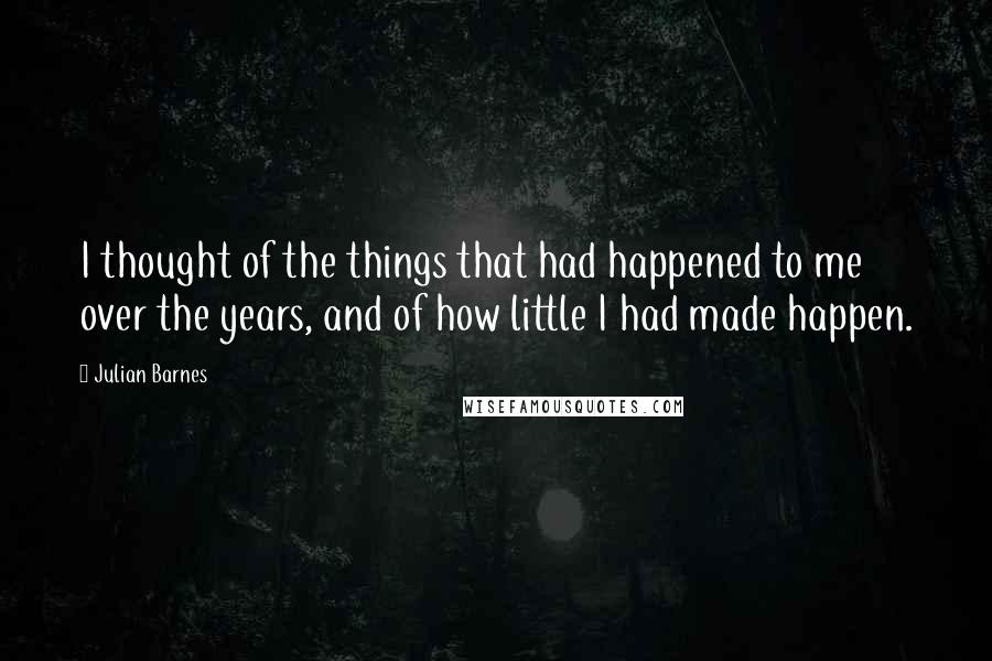 Julian Barnes Quotes: I thought of the things that had happened to me over the years, and of how little I had made happen.