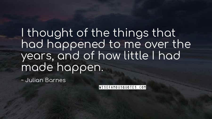 Julian Barnes Quotes: I thought of the things that had happened to me over the years, and of how little I had made happen.