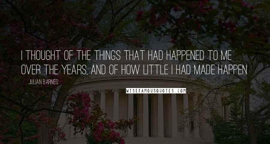 Julian Barnes Quotes: I thought of the things that had happened to me over the years, and of how little I had made happen.