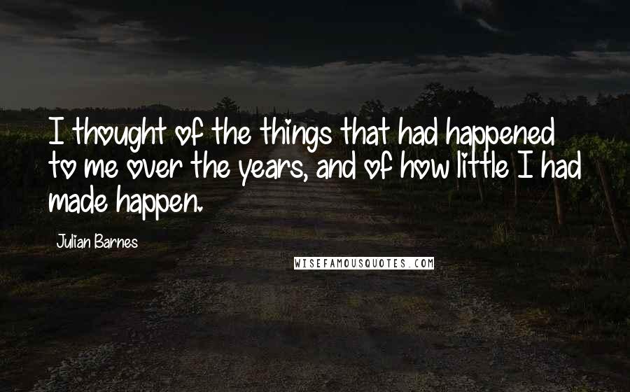 Julian Barnes Quotes: I thought of the things that had happened to me over the years, and of how little I had made happen.