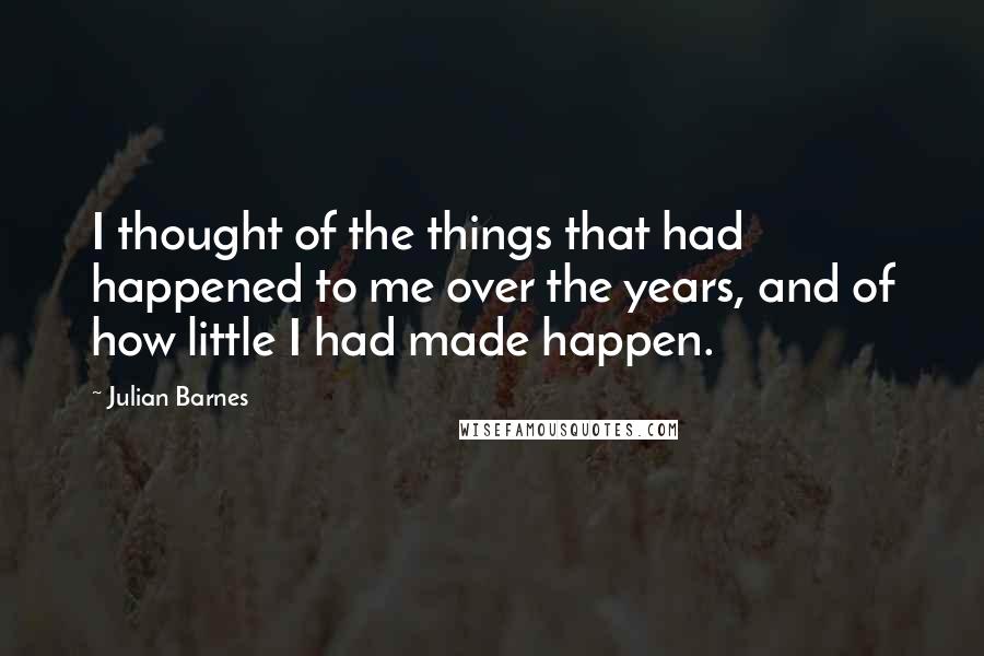 Julian Barnes Quotes: I thought of the things that had happened to me over the years, and of how little I had made happen.