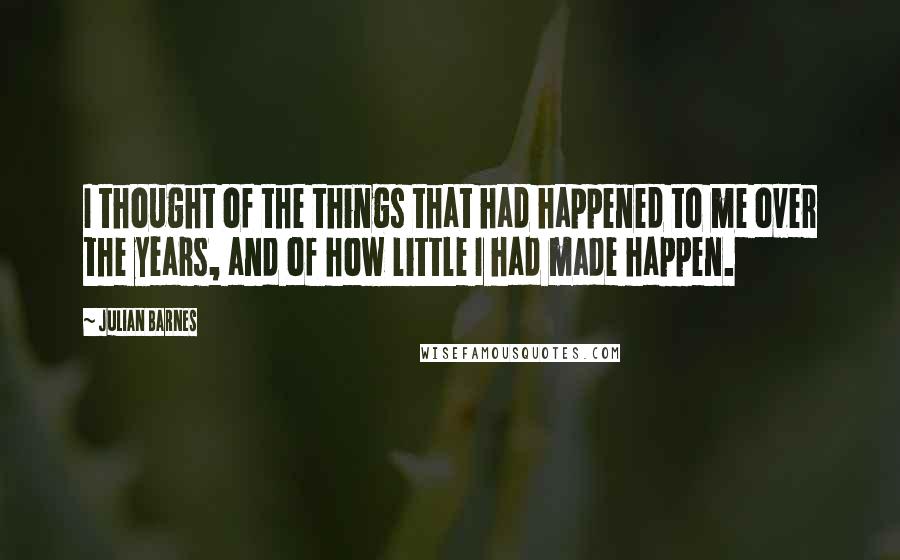 Julian Barnes Quotes: I thought of the things that had happened to me over the years, and of how little I had made happen.