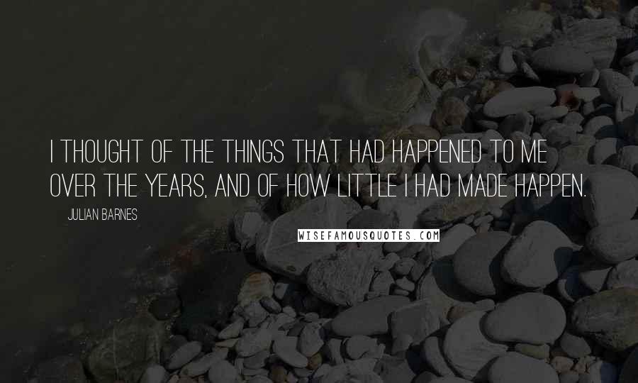 Julian Barnes Quotes: I thought of the things that had happened to me over the years, and of how little I had made happen.